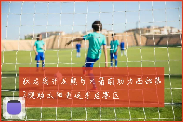狄龙离开灰熊与火箭前助力西部第2现助太阳重返季后赛区