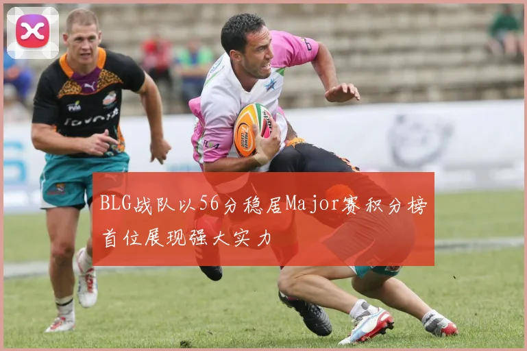 BLG战队以56分稳居Major赛积分榜首位展现强大实力