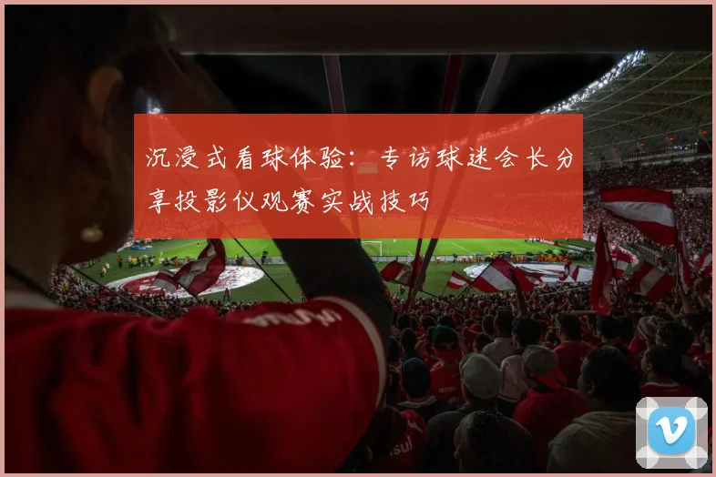 沉浸式看球体验：专访球迷会长分享投影仪观赛实战技巧