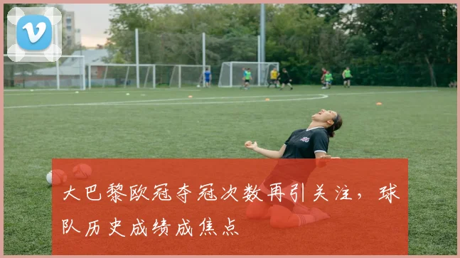 大巴黎欧冠夺冠次数再引关注，球队历史成绩成焦点