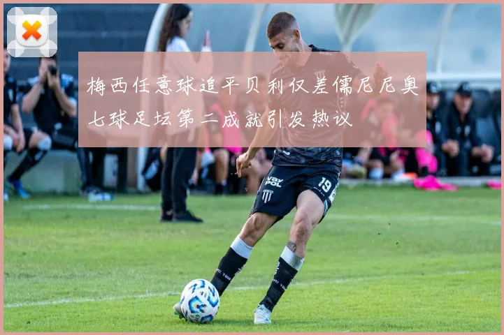 梅西任意球追平贝利仅差儒尼尼奥七球足坛第二成就引发热议